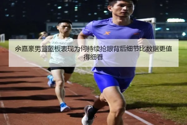 余嘉豪男篮篮板表现为何持续抢眼背后细节比数据更值得细看