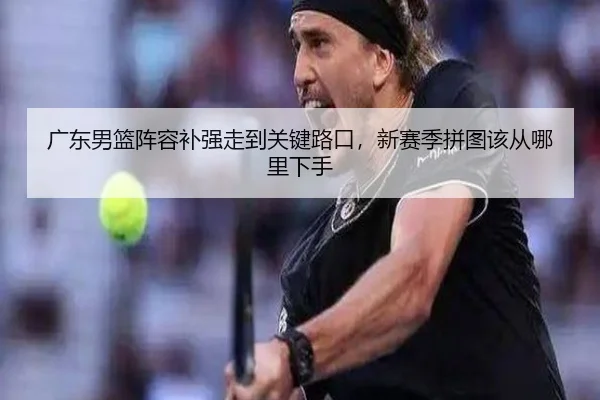 广东男篮阵容补强走到关键路口，新赛季拼图该从哪里下手 | FIFA World Cup